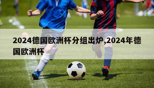 2024德国欧洲杯分组出炉,2024年德国欧洲杯