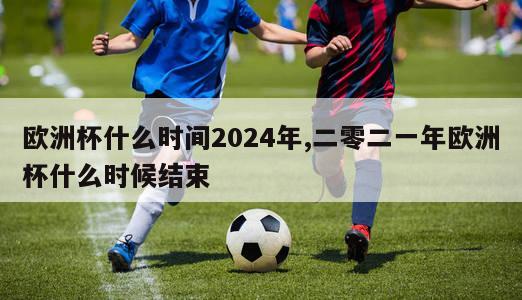 欧洲杯什么时间2024年,二零二一年欧洲杯什么时候结束