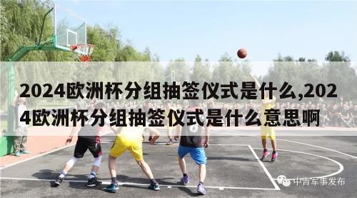 2024欧洲杯分组抽签仪式是什么,2024欧洲杯分组抽签仪式是什么意思啊