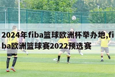 2024年fiba篮球欧洲杯举办地,fiba欧洲篮球赛2022预选赛