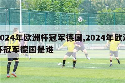 2024年欧洲杯冠军德国,2024年欧洲杯冠军德国是谁