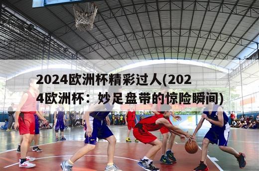 2024欧洲杯精彩过人(2024欧洲杯：妙足盘带的惊险瞬间)