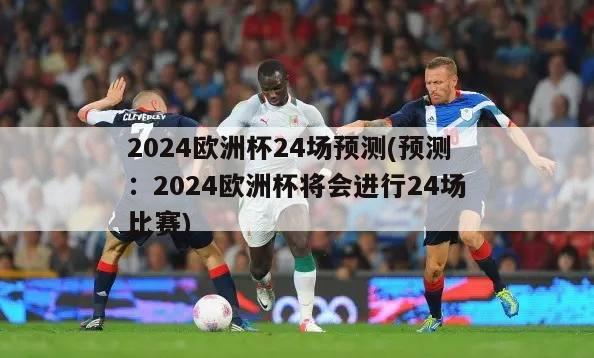 2024欧洲杯24场预测(预测：2024欧洲杯将会进行24场比赛)