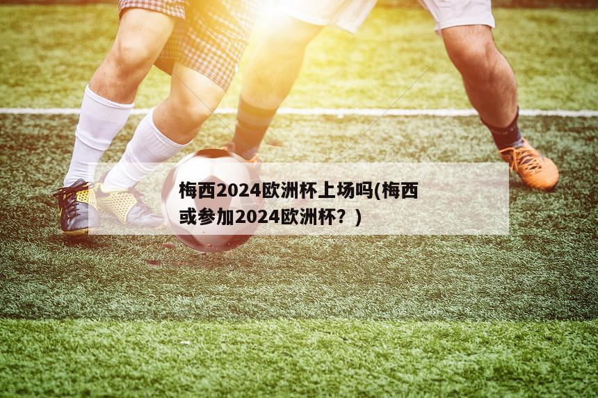 梅西2024欧洲杯上场吗(梅西或参加2024欧洲杯？)