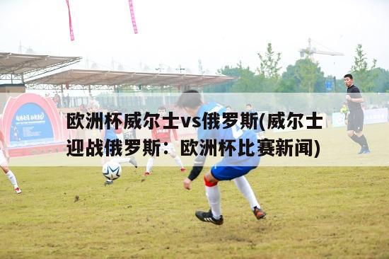 欧洲杯威尔士vs俄罗斯(威尔士迎战俄罗斯：欧洲杯比赛新闻)