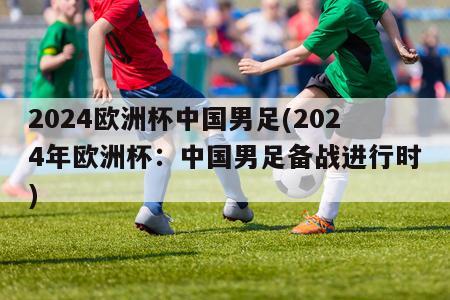 2024欧洲杯中国男足(2024年欧洲杯：中国男足备战进行时)