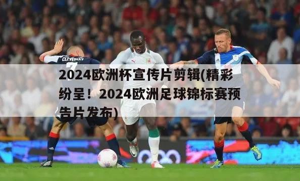 2024欧洲杯宣传片剪辑(精彩纷呈！2024欧洲足球锦标赛预告片发布)