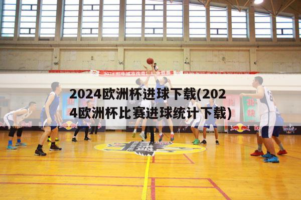 2024欧洲杯进球下载(2024欧洲杯比赛进球统计下载)