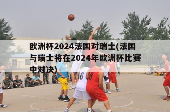 欧洲杯2024法国对瑞士(法国与瑞士将在2024年欧洲杯比赛中对决)