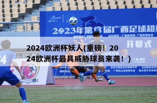 2024欧洲杯妖人(重磅！2024欧洲杯最具威胁球员来袭！)