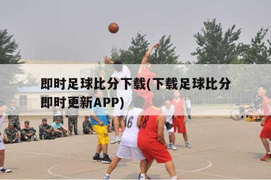 即时足球比分下载(下载足球比分即时更新APP)