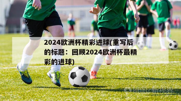 2024欧洲杯精彩进球(重写后的标题：回顾2024欧洲杯最精彩的进球)