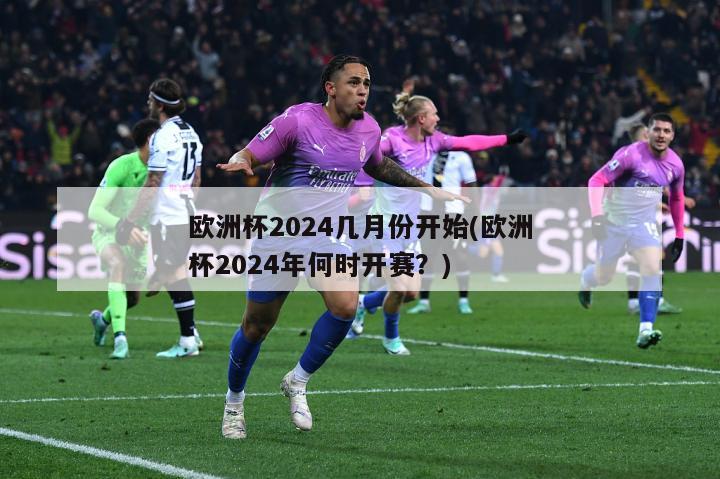 欧洲杯2024几月份开始(欧洲杯2024年何时开赛？)