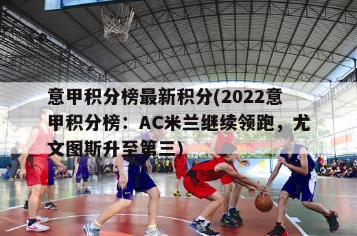 意甲积分榜最新积分(2022意甲积分榜：AC米兰继续领跑，尤文图斯升至第三)