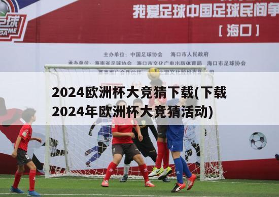 2024欧洲杯大竞猜下载(下载2024年欧洲杯大竞猜活动)