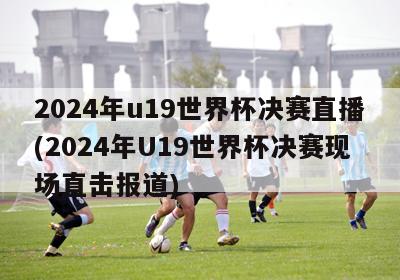 2024年u19世界杯决赛直播(2024年U19世界杯决赛现场直击报道)