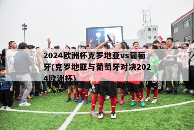 2024欧洲杯克罗地亚vs葡萄牙(克罗地亚与葡萄牙对决2024欧洲杯)