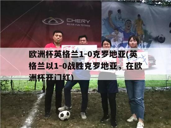 欧洲杯英格兰1-0克罗地亚(英格兰以1-0战胜克罗地亚，在欧洲杯开门红)