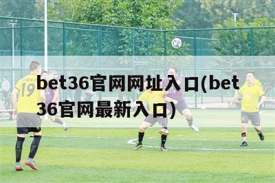 bet36官网网址入口(bet36官网最新入口)