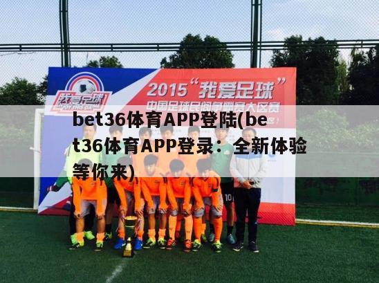 bet36体育APP登陆(bet36体育APP登录：全新体验等你来)