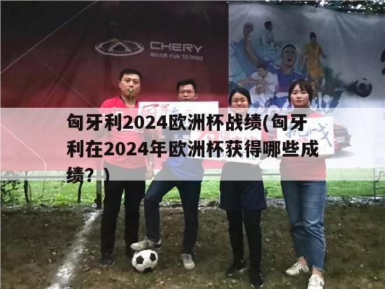 匈牙利2024欧洲杯战绩(匈牙利在2024年欧洲杯获得哪些成绩？)