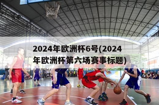 2024年欧洲杯6号(2024年欧洲杯第六场赛事标题)