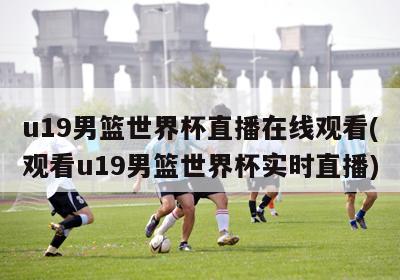 u19男篮世界杯直播在线观看(观看u19男篮世界杯实时直播)