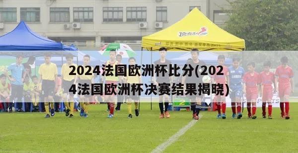 2024法国欧洲杯比分(2024法国欧洲杯决赛结果揭晓)