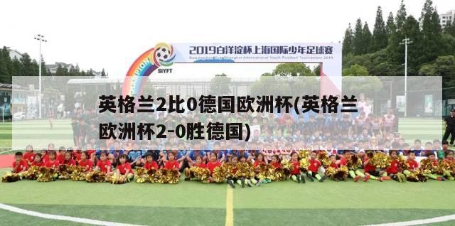 英格兰2比0德国欧洲杯(英格兰欧洲杯2-0胜德国)