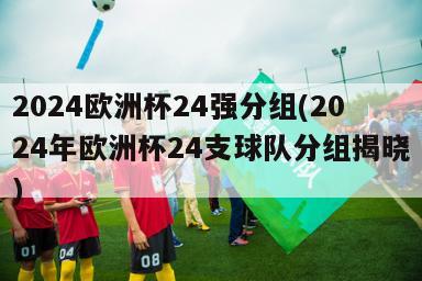 2024欧洲杯24强分组(2024年欧洲杯24支球队分组揭晓)