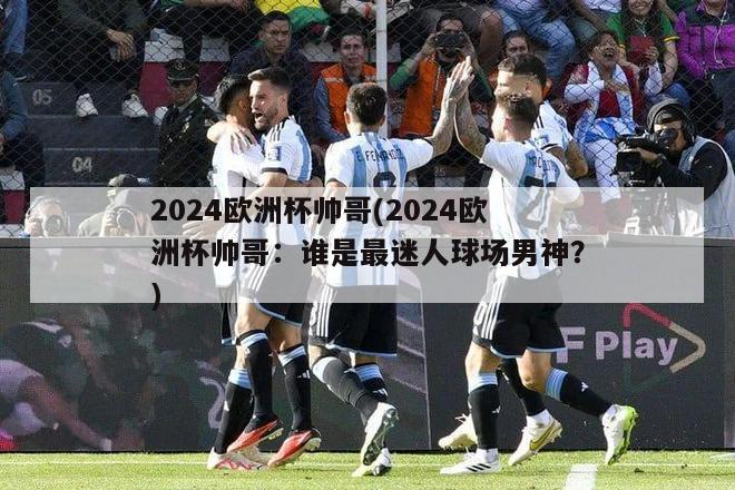 2024欧洲杯帅哥(2024欧洲杯帅哥：谁是最迷人球场男神？)