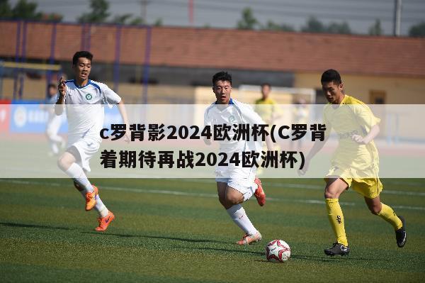 c罗背影2024欧洲杯(C罗背着期待再战2024欧洲杯)